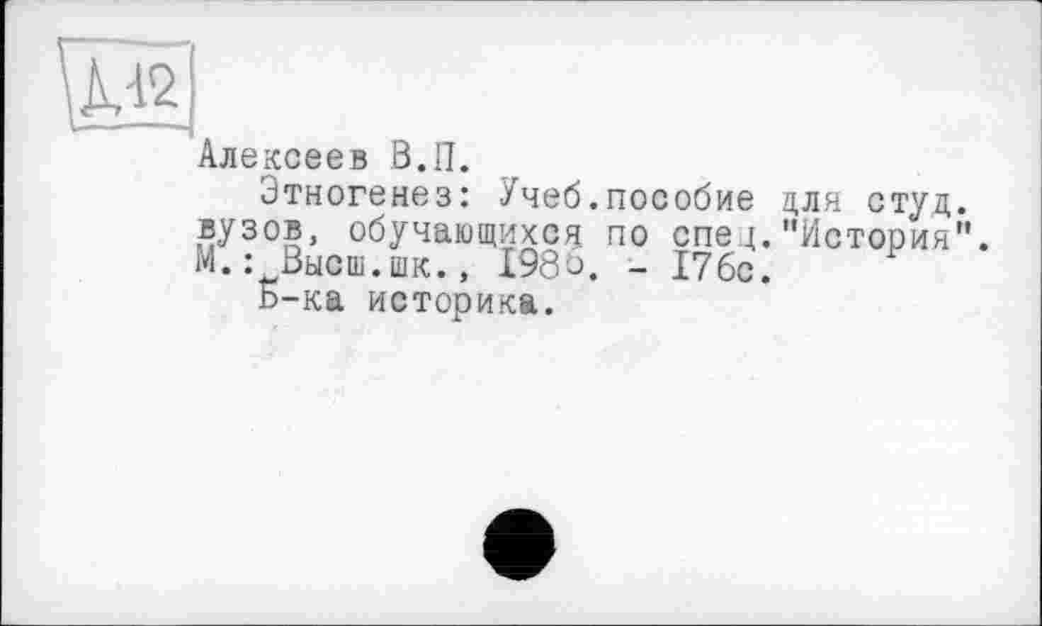 ﻿Алексеев В.II.
Этногенез: Учеб.пособие для стуц. вузов, обучающихся по спец."История”. М.: Высш.шк., 198р. - 176с.
Б-ка историка.